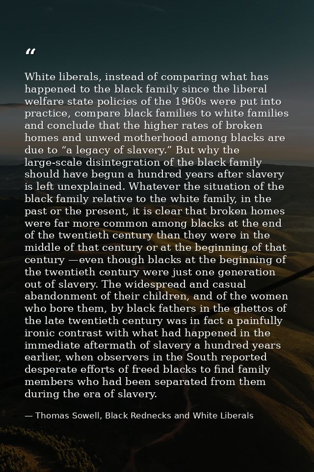 White liberals, instead of comparing what has happened to the black family since the liberal welfare state policies of t — Thomas Sowell, Black Rednecks and White Liberals