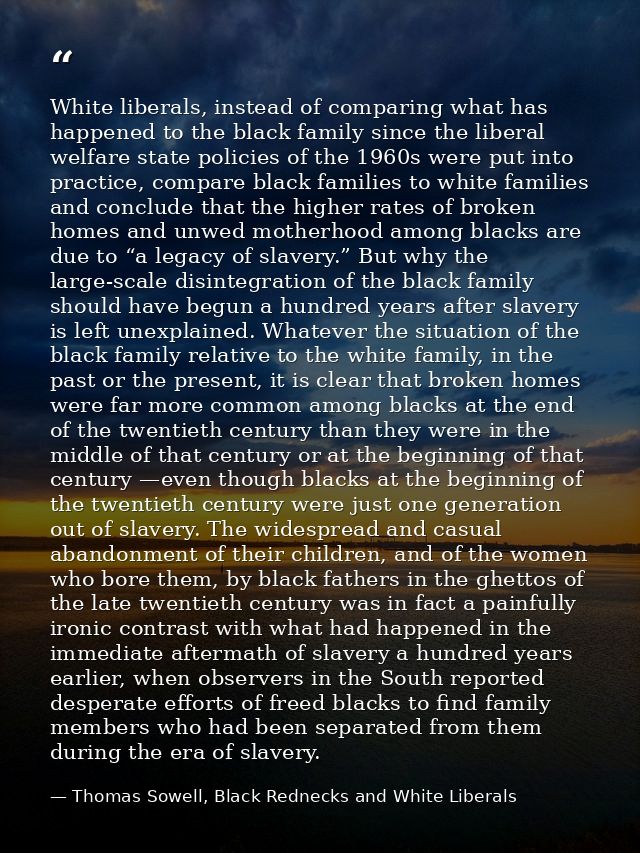 White liberals, instead of comparing what has happened to the black family since the liberal welfare state policies of t — Thomas Sowell, Black Rednecks and White Liberals