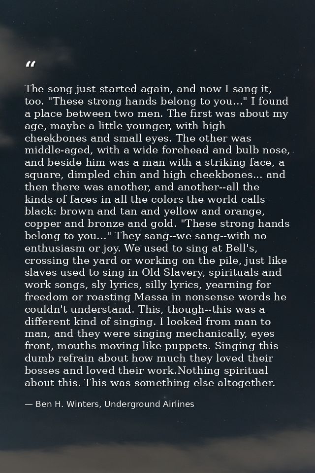 The song just started again, and now I sang it, too. "These strong hands belong to you..." I found a place between two m — Ben H. Winters, Underground Airlines