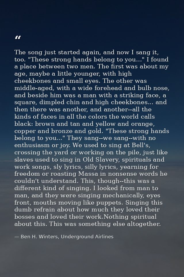 The song just started again, and now I sang it, too. "These strong hands belong to you..." I found a place between two m — Ben H. Winters, Underground Airlines
