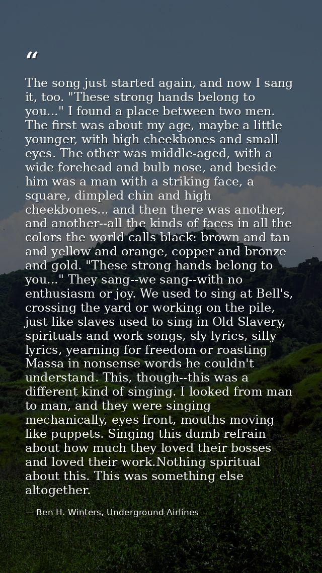 The song just started again, and now I sang it, too. "These strong hands belong to you..." I found a place between two m — Ben H. Winters, Underground Airlines