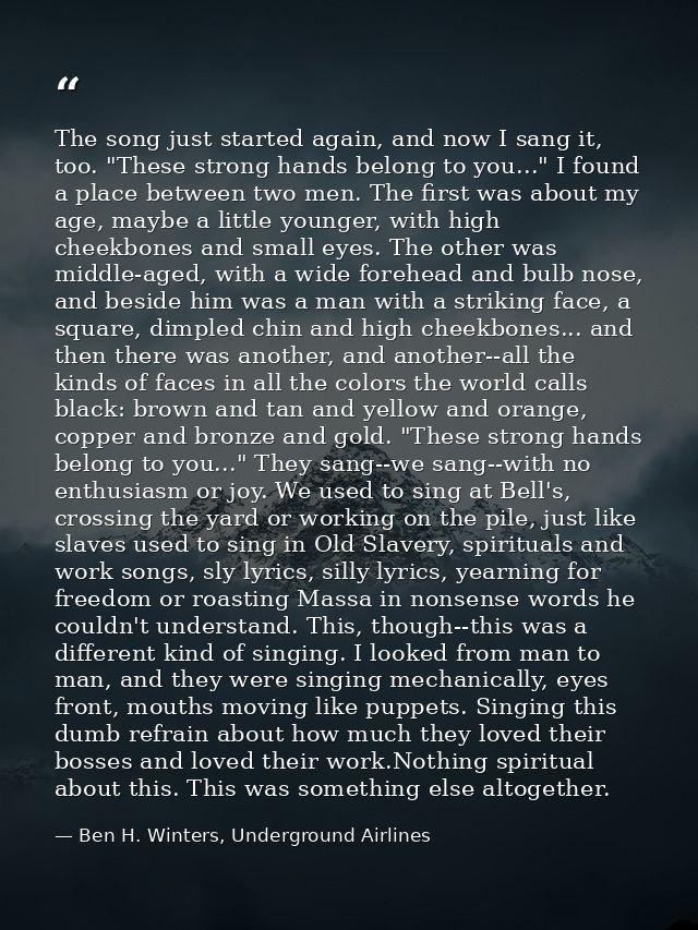 The song just started again, and now I sang it, too. "These strong hands belong to you..." I found a place between two m — Ben H. Winters, Underground Airlines