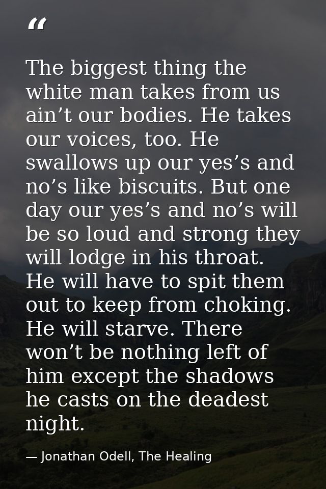 The biggest thing the white man takes from us ain’t our bodies. He takes our voices, too. He swallows up our yes’s and n — Jonathan Odell, The Healing