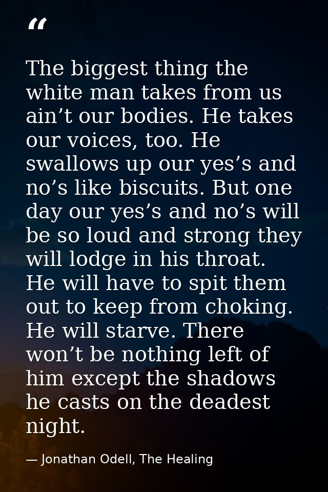 The biggest thing the white man takes from us ain’t our bodies. He takes our voices, too. He swallows up our yes’s and n — Jonathan Odell, The Healing