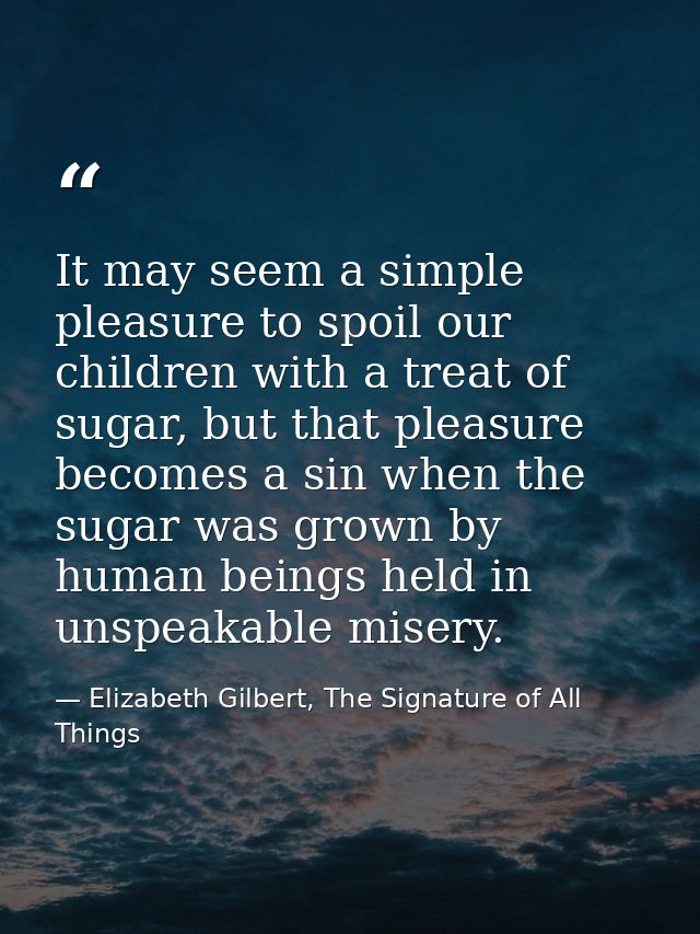 It may seem a simple pleasure to spoil our children with a treat of sugar, but that pleasure becomes a sin when the suga — Elizabeth Gilbert, The Signature of All Things