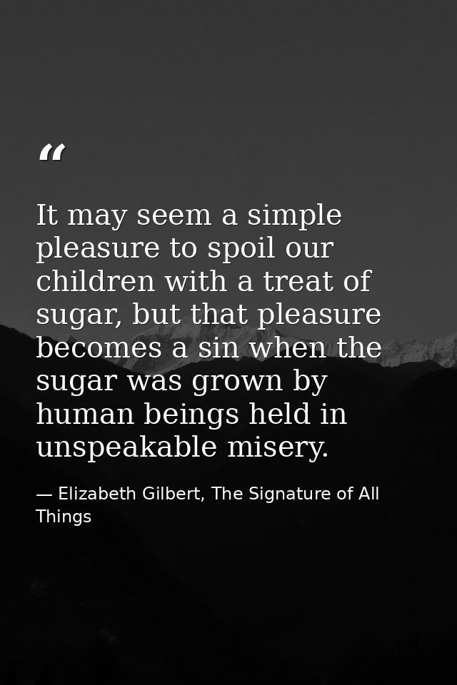 It may seem a simple pleasure to spoil our children with a treat of sugar, but that pleasure becomes a sin when the suga — Elizabeth Gilbert, The Signature of All Things
