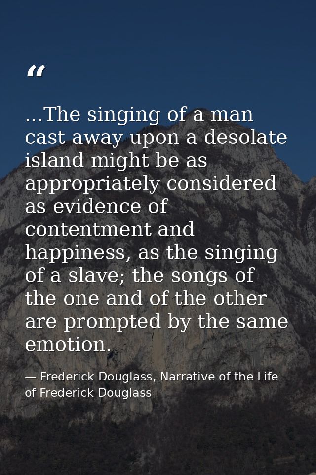 ...The singing of a man cast away upon a desolate island might be as appropriately considered as evidence of contentment — Frederick Douglass, Narrative of the Life of Frederick Douglass