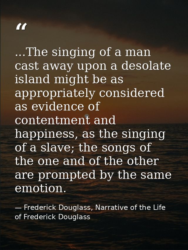 ...The singing of a man cast away upon a desolate island might be as appropriately considered as evidence of contentment — Frederick Douglass, Narrative of the Life of Frederick Douglass