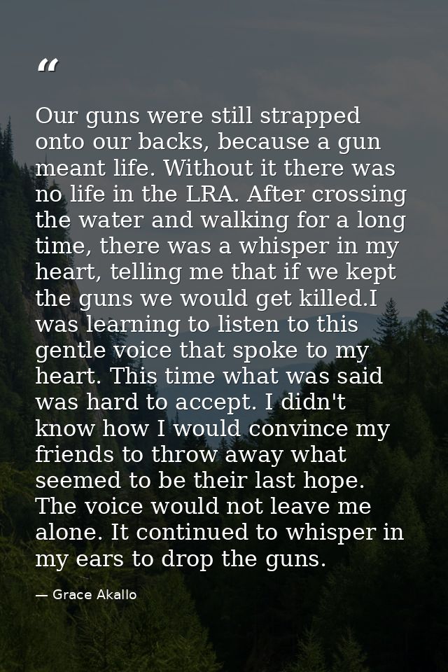Our guns were still strapped onto our backs, because a gun meant life. Without it there was no life in the LRA. After cr — Grace Akallo