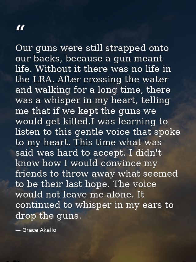Our guns were still strapped onto our backs, because a gun meant life. Without it there was no life in the LRA. After cr — Grace Akallo
