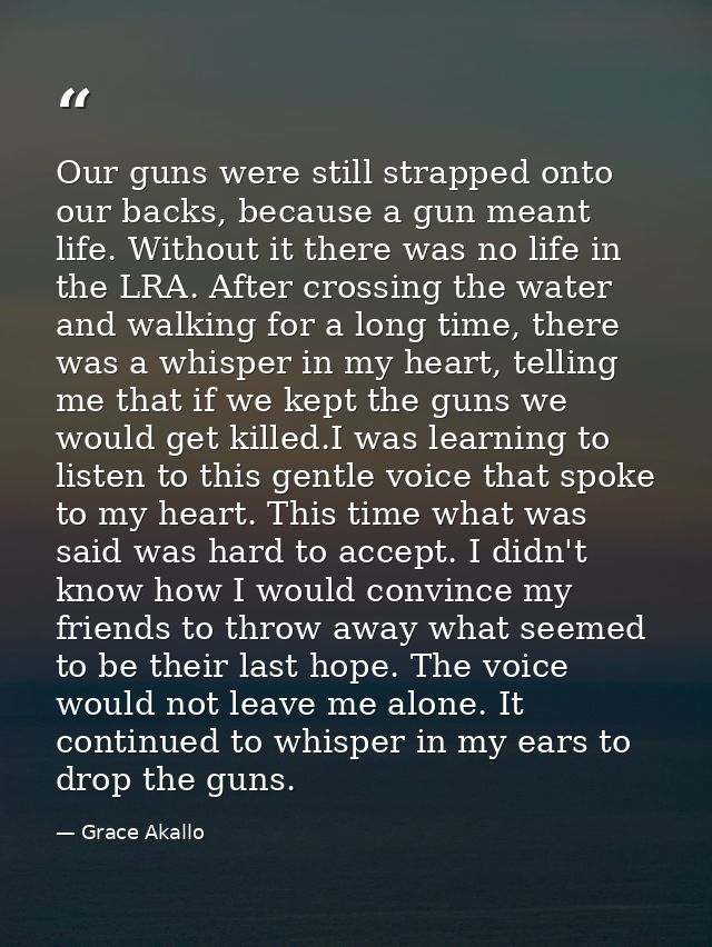 Our guns were still strapped onto our backs, because a gun meant life. Without it there was no life in the LRA. After cr — Grace Akallo