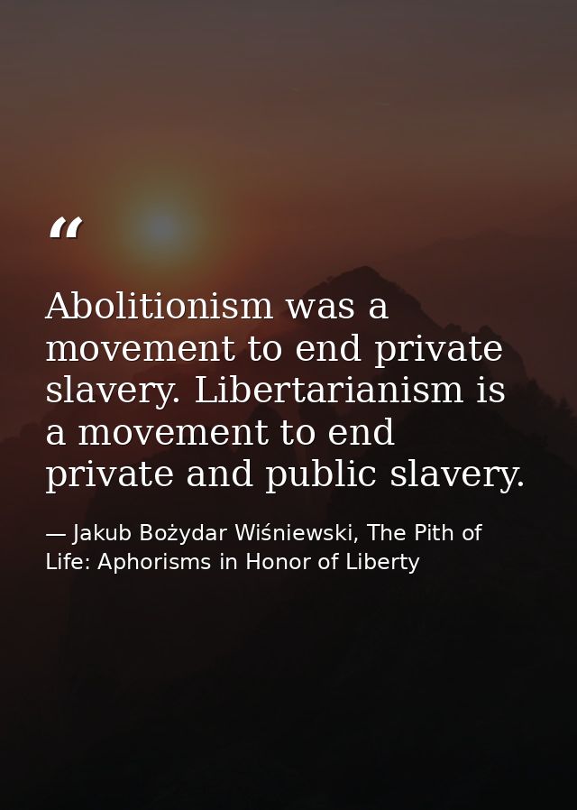 Abolitionism was a movement to end private slavery. Libertarianism is a movement to end private and public slavery. — Jakub Bożydar Wiśniewski, The Pith of Life: Aphorisms in Honor of Liberty