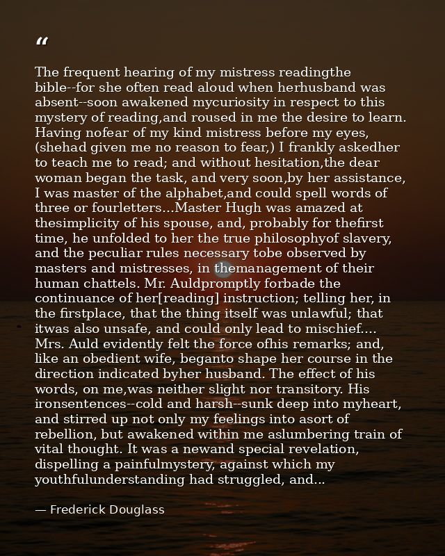 The frequent hearing of my mistress readingthe bible--for she often read aloud when herhusband was absent--soon awakened — Frederick Douglass