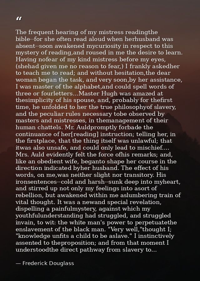 The frequent hearing of my mistress readingthe bible--for she often read aloud when herhusband was absent--soon awakened — Frederick Douglass