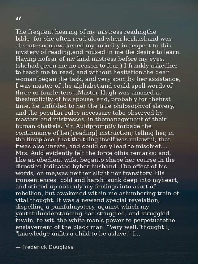 The frequent hearing of my mistress readingthe bible--for she often read aloud when herhusband was absent--soon awakened — Frederick Douglass