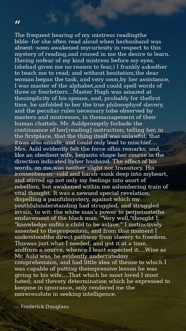The frequent hearing of my mistress readingthe bible--for she often read aloud when herhusband was absent--soon awakened — Frederick Douglass