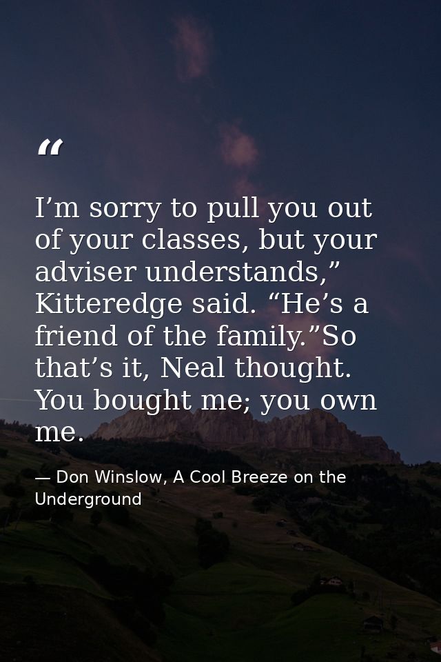 I’m sorry to pull you out of your classes, but your adviser understands,” Kitteredge said. “He’s a friend of the family. — Don Winslow, A Cool Breeze on the Underground