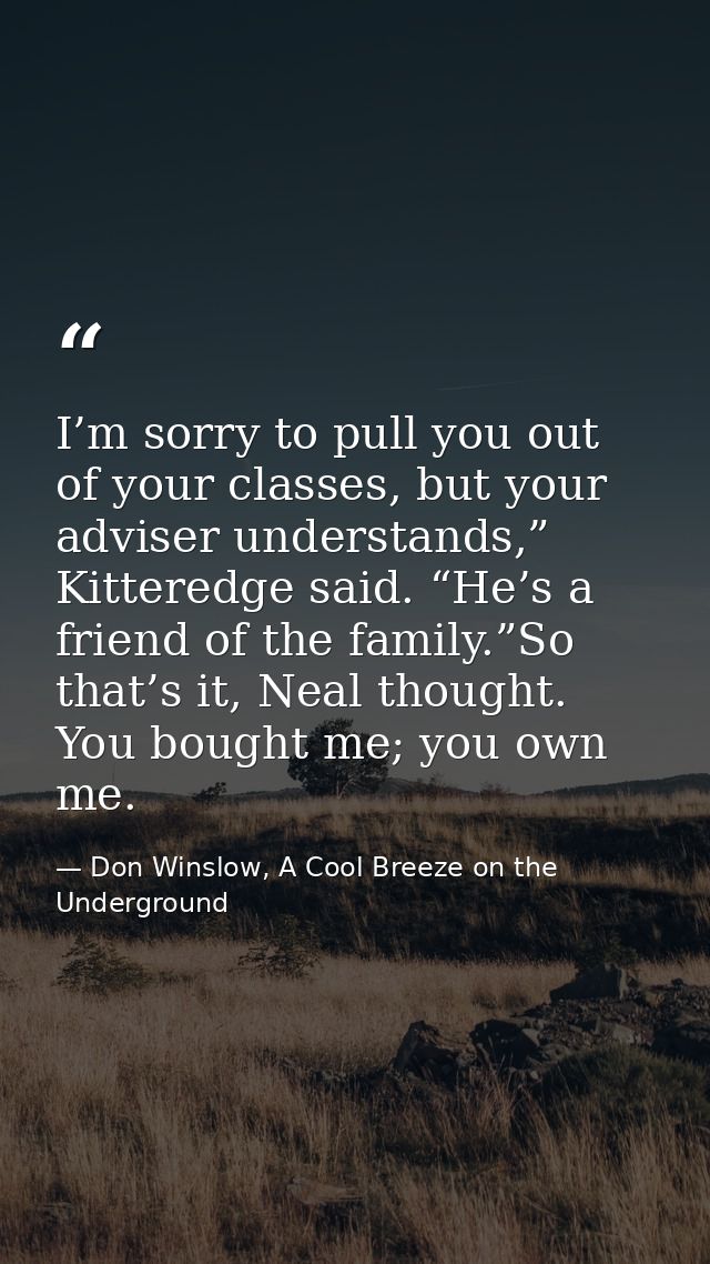 I’m sorry to pull you out of your classes, but your adviser understands,” Kitteredge said. “He’s a friend of the family. — Don Winslow, A Cool Breeze on the Underground
