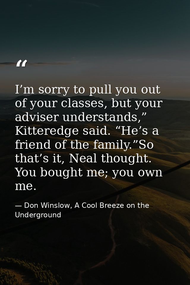 I’m sorry to pull you out of your classes, but your adviser understands,” Kitteredge said. “He’s a friend of the family. — Don Winslow, A Cool Breeze on the Underground