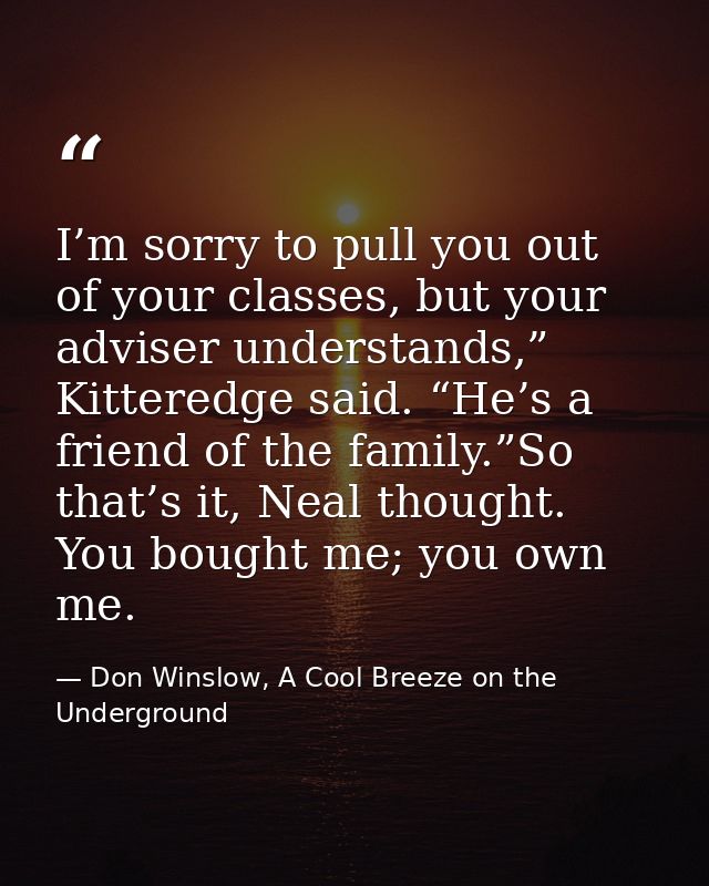 I’m sorry to pull you out of your classes, but your adviser understands,” Kitteredge said. “He’s a friend of the family. — Don Winslow, A Cool Breeze on the Underground