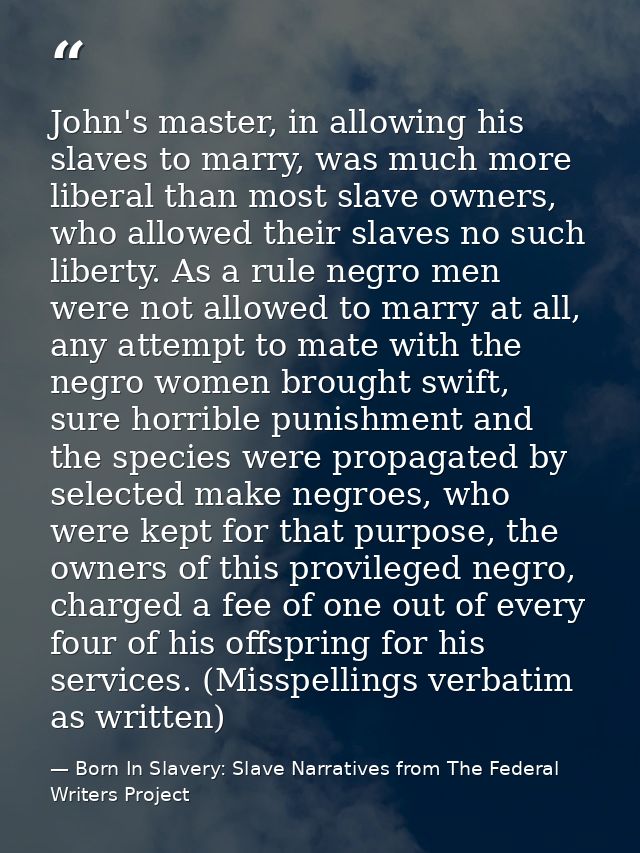 John's master, in allowing his slaves to marry, was much more liberal than most slave owners, who allowed their slaves n — Born In Slavery: Slave Narratives from The Federal Writers Project