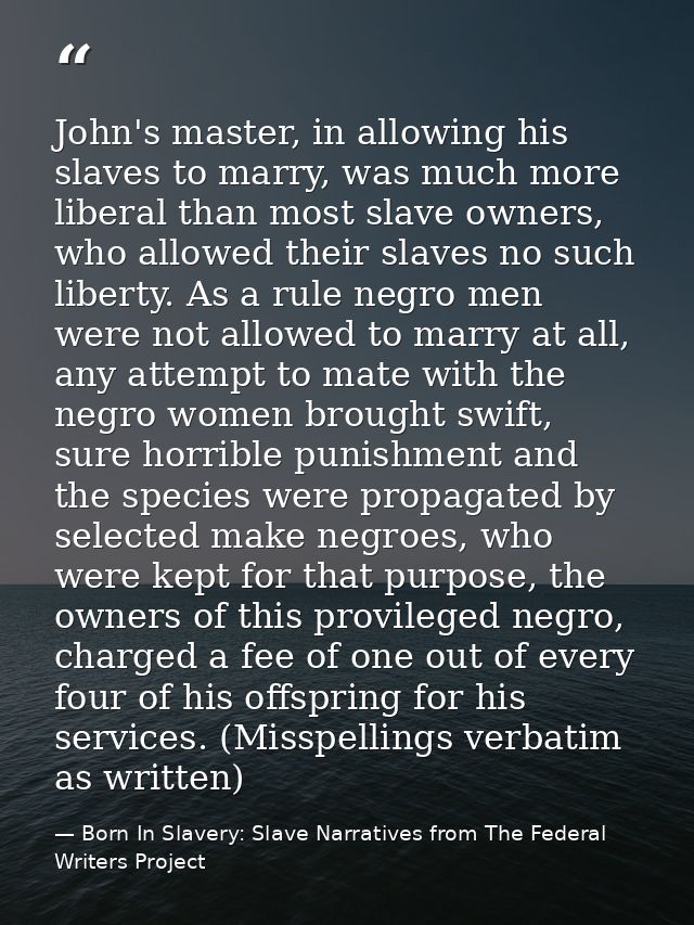 John's master, in allowing his slaves to marry, was much more liberal than most slave owners, who allowed their slaves n — Born In Slavery: Slave Narratives from The Federal Writers Project