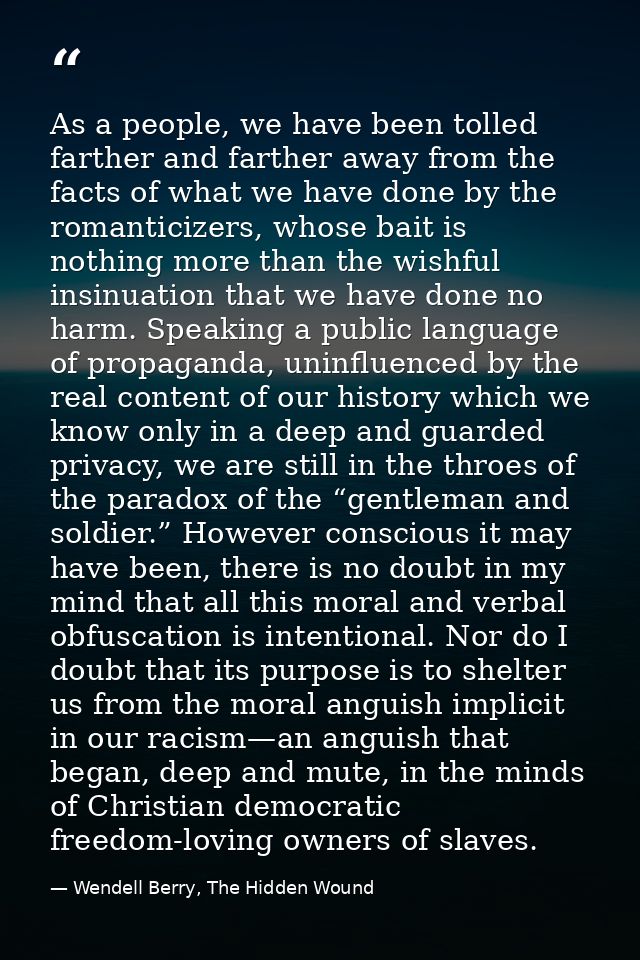 As a people, we have been tolled farther and farther away from the facts of what we have done by the romanticizers, whos — Wendell Berry, The Hidden Wound