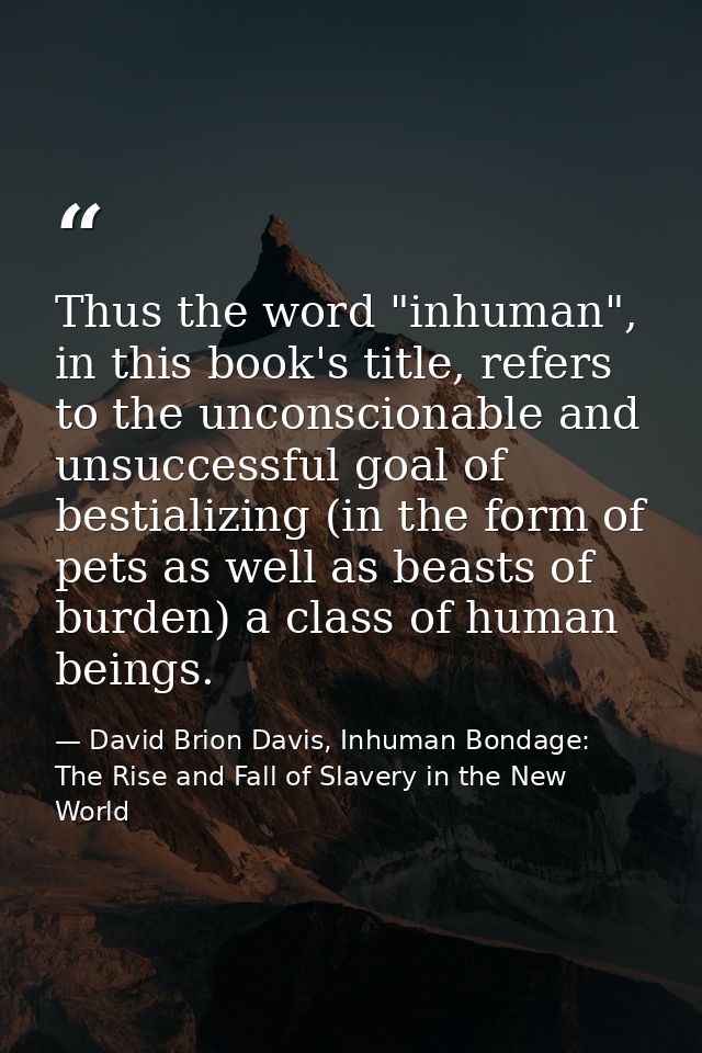 Thus the word "inhuman", in this book's title, refers to the unconscionable and unsuccessful goal of bestializing (in th — David Brion Davis, Inhuman Bondage: The Rise and Fall of Slavery in the New World
