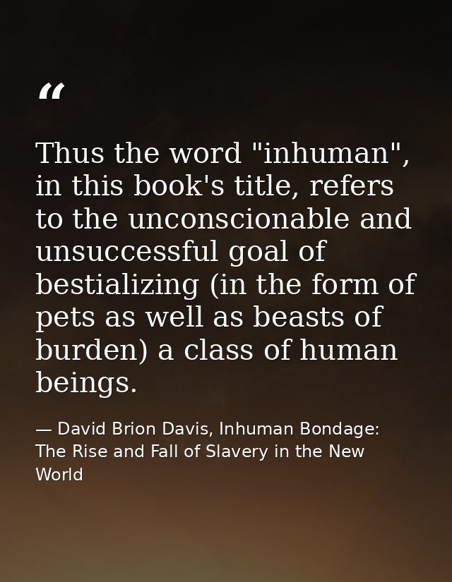 Thus the word "inhuman", in this book's title, refers to the unconscionable and unsuccessful goal of bestializing (in th — David Brion Davis, Inhuman Bondage: The Rise and Fall of Slavery in the New World