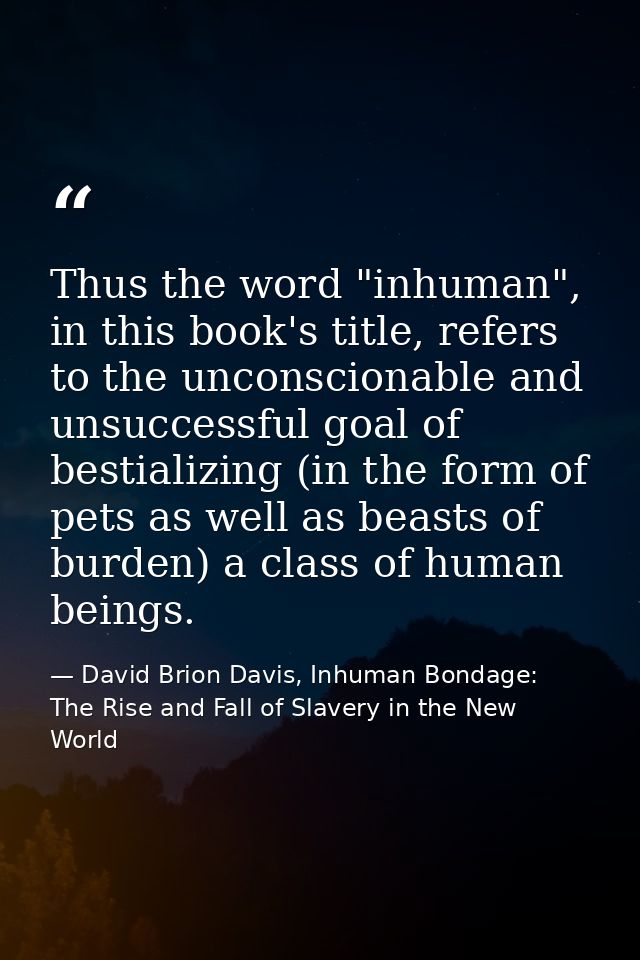 Thus the word "inhuman", in this book's title, refers to the unconscionable and unsuccessful goal of bestializing (in th — David Brion Davis, Inhuman Bondage: The Rise and Fall of Slavery in the New World