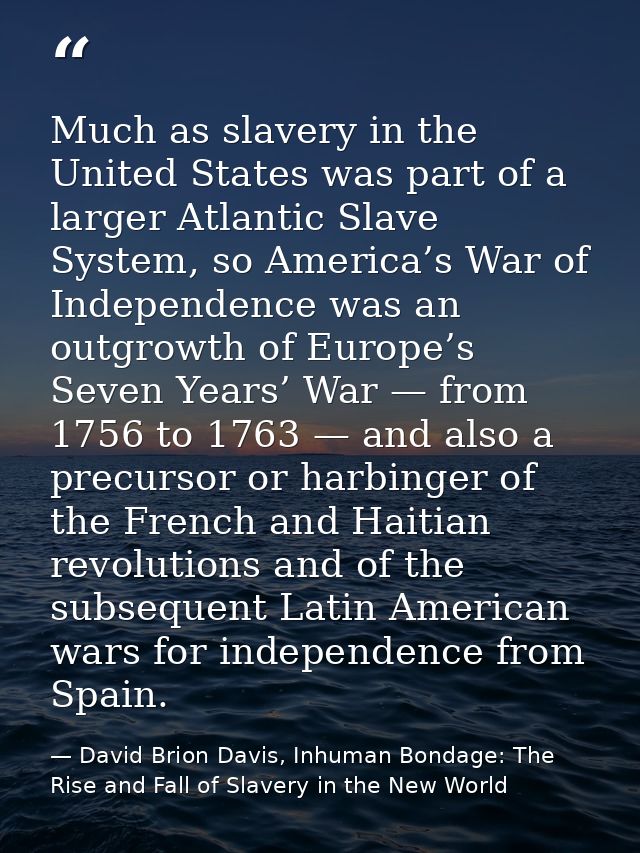 Much as slavery in the United States was part of a larger Atlantic Slave System, so America’s War of Independence was an — David Brion Davis, Inhuman Bondage: The Rise and Fall of Slavery in the New World