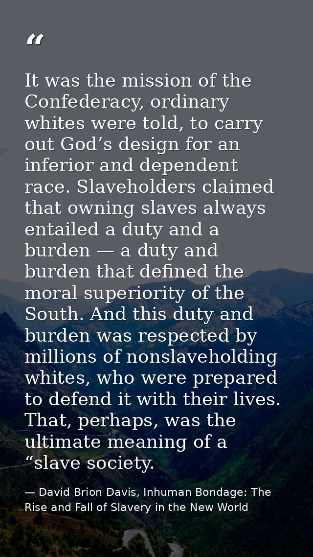 It was the mission of the Confederacy, ordinary whites were told, to carry out God’s design for an inferior and dependen — David Brion Davis, Inhuman Bondage: The Rise and Fall of Slavery in the New World
