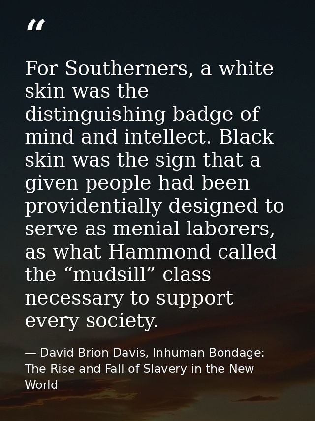For Southerners, a white skin was the distinguishing badge of mind and intellect. Black skin was the sign that a given p — David Brion Davis, Inhuman Bondage: The Rise and Fall of Slavery in the New World