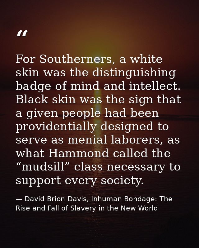 For Southerners, a white skin was the distinguishing badge of mind and intellect. Black skin was the sign that a given p — David Brion Davis, Inhuman Bondage: The Rise and Fall of Slavery in the New World