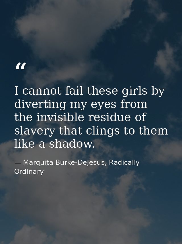 I cannot fail these girls by diverting my eyes from the invisible residue of slavery that clings to them like a shadow. — Marquita Burke-DeJesus, Radically Ordinary