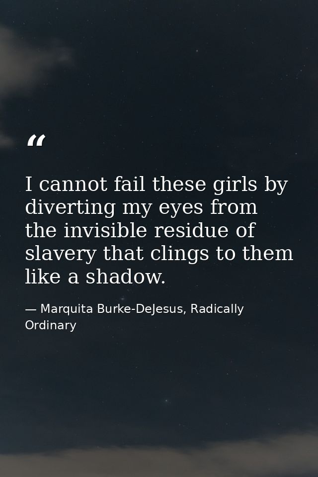 I cannot fail these girls by diverting my eyes from the invisible residue of slavery that clings to them like a shadow. — Marquita Burke-DeJesus, Radically Ordinary