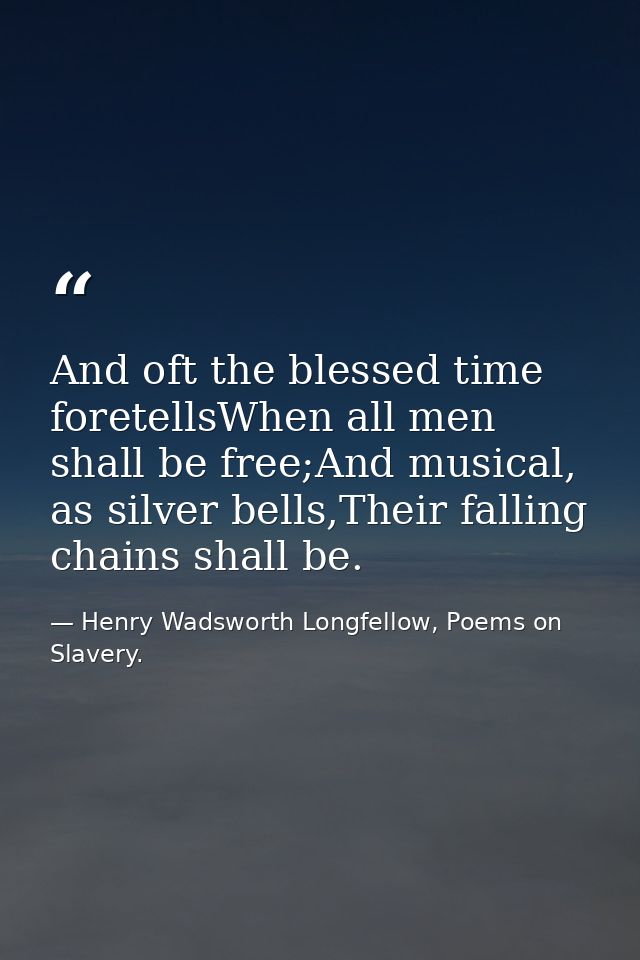 And oft the blessed time foretellsWhen all men shall be free;And musical, as silver bells,Their falling chains shall be. — Henry Wadsworth Longfellow, Poems on Slavery.