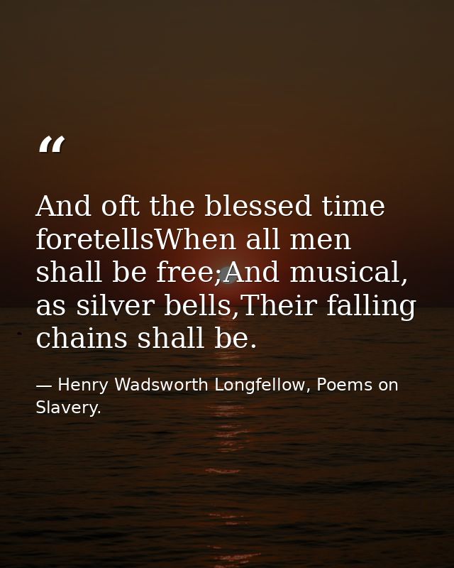 And oft the blessed time foretellsWhen all men shall be free;And musical, as silver bells,Their falling chains shall be. — Henry Wadsworth Longfellow, Poems on Slavery.