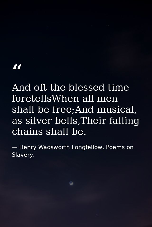 And oft the blessed time foretellsWhen all men shall be free;And musical, as silver bells,Their falling chains shall be. — Henry Wadsworth Longfellow, Poems on Slavery.