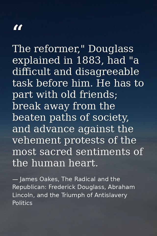 The reformer," Douglass explained in 1883, had "a difficult and disagreeable task before him. He has to part with old fr — James Oakes, The Radical and the Republican: Frederick Douglass, Abraham Lincoln, and the Triumph of Antislavery Politics