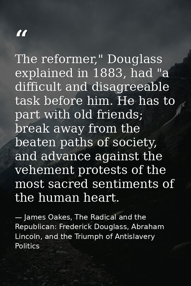 The reformer," Douglass explained in 1883, had "a difficult and disagreeable task before him. He has to part with old fr — James Oakes, The Radical and the Republican: Frederick Douglass, Abraham Lincoln, and the Triumph of Antislavery Politics