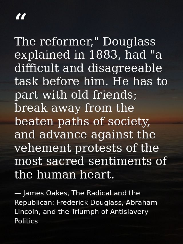 The reformer," Douglass explained in 1883, had "a difficult and disagreeable task before him. He has to part with old fr — James Oakes, The Radical and the Republican: Frederick Douglass, Abraham Lincoln, and the Triumph of Antislavery Politics