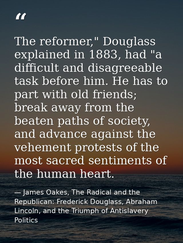 The reformer," Douglass explained in 1883, had "a difficult and disagreeable task before him. He has to part with old fr — James Oakes, The Radical and the Republican: Frederick Douglass, Abraham Lincoln, and the Triumph of Antislavery Politics