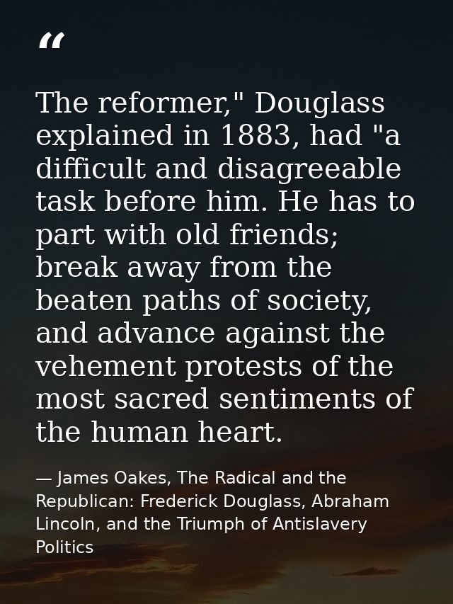 The reformer," Douglass explained in 1883, had "a difficult and disagreeable task before him. He has to part with old fr — James Oakes, The Radical and the Republican: Frederick Douglass, Abraham Lincoln, and the Triumph of Antislavery Politics