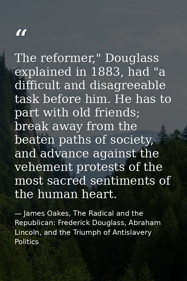 The reformer," Douglass explained in 1883, had "a difficult and disagreeable task before him. He has to part with old fr — James Oakes, The Radical and the Republican: Frederick Douglass, Abraham Lincoln, and the Triumph of Antislavery Politics