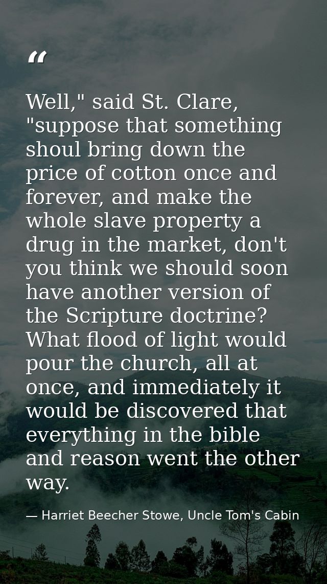 Well," said St. Clare, "suppose that something shoul bring down the price of cotton once and forever, and make the whole — Harriet Beecher Stowe, Uncle Tom's Cabin