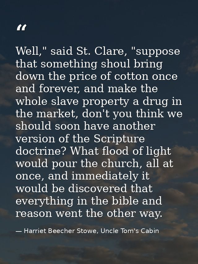 Well," said St. Clare, "suppose that something shoul bring down the price of cotton once and forever, and make the whole — Harriet Beecher Stowe, Uncle Tom's Cabin