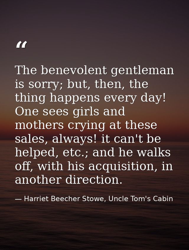 The benevolent gentleman is sorry; but, then, the thing happens every day! One sees girls and mothers crying at these sa — Harriet Beecher Stowe, Uncle Tom's Cabin