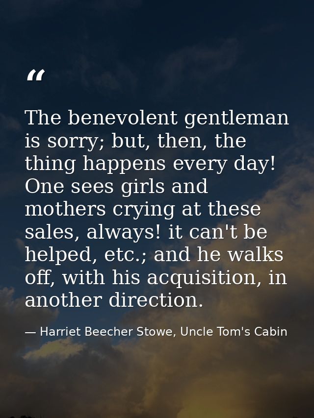 The benevolent gentleman is sorry; but, then, the thing happens every day! One sees girls and mothers crying at these sa — Harriet Beecher Stowe, Uncle Tom's Cabin