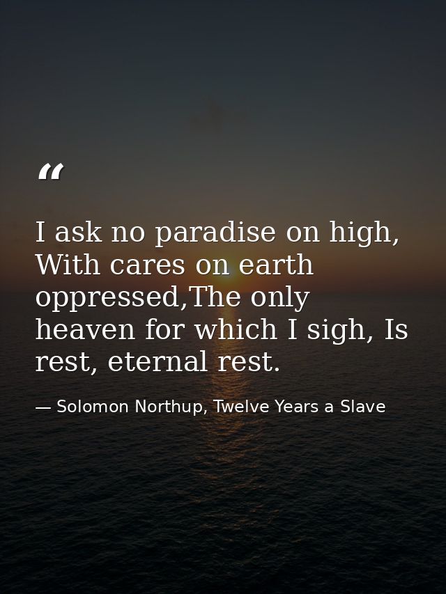 I ask no paradise on high, With cares on earth oppressed,The only heaven for which I sigh, Is rest, eternal rest. — Solomon Northup, Twelve Years a Slave